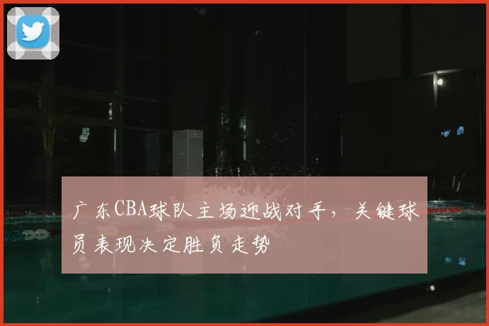 广东CBA球队主场迎战对手，关键球员表现决定胜负走势