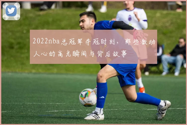 2022nba总冠军夺冠时刻，那些激动人心的高光瞬间与背后故事