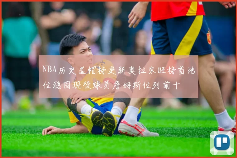 NBA历史盖帽榜更新奥拉朱旺榜首地位稳固现役球员詹姆斯位列前十