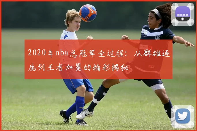 2020年nba总冠军全过程：从群雄逐鹿到王者加冕的精彩揭秘