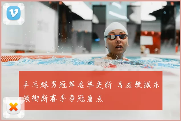 乒乓球男冠军名单更新 马龙樊振东领衔新赛季争冠看点