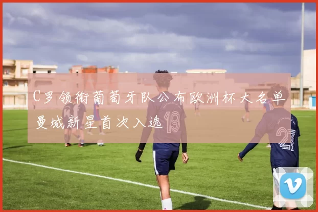 C罗领衔葡萄牙队公布欧洲杯大名单曼城新星首次入选