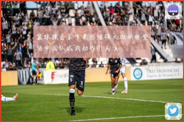 篮球操音乐节奏感增强大班训练登场中国队威武动作引关注