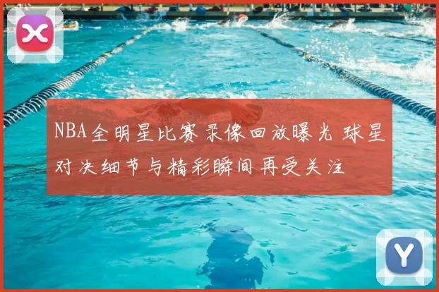 NBA全明星比赛录像回放曝光 球星对决细节与精彩瞬间再受关注