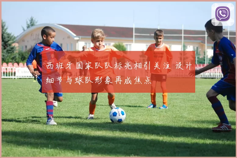 西班牙国家队队标亮相引关注 设计细节与球队形象再成焦点