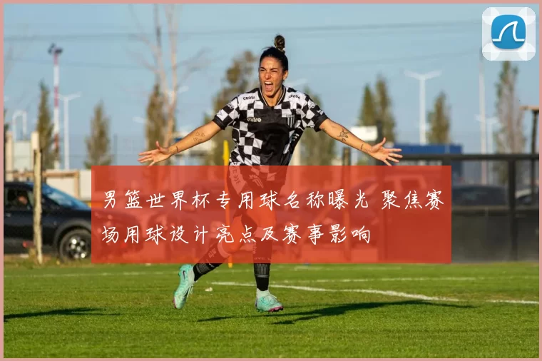 男篮世界杯专用球名称曝光 聚焦赛场用球设计亮点及赛事影响