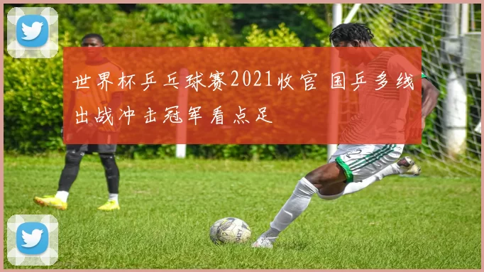 世界杯乒乓球赛2021收官 国乒多线出战冲击冠军看点足