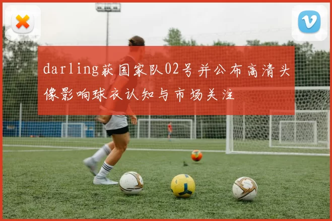 darling获国家队02号并公布高清头像影响球衣认知与市场关注