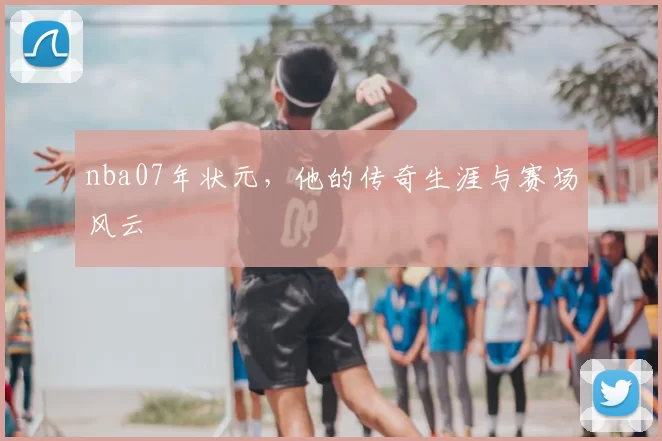 nba07年状元，他的传奇生涯与赛场风云