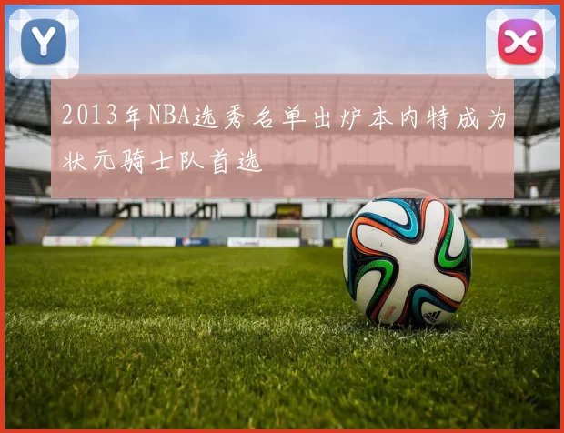 2013年NBA选秀名单出炉本内特成为状元骑士队首选