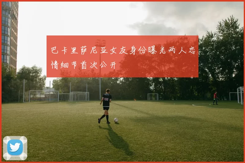 巴卡里萨尼亚女友身份曝光两人恋情细节首次公开