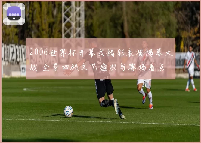 2006世界杯开幕式精彩表演揭幕大战 全景回顾文艺盛典与赛场看点
