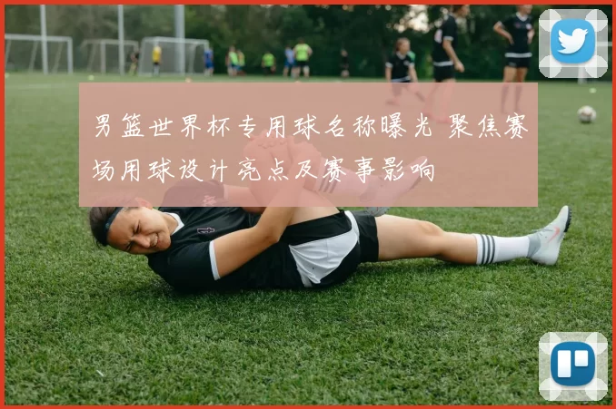 男篮世界杯专用球名称曝光 聚焦赛场用球设计亮点及赛事影响