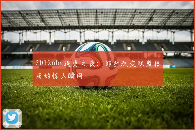 2012nba选秀之夜:那些改变联盟格局的惊人瞬间