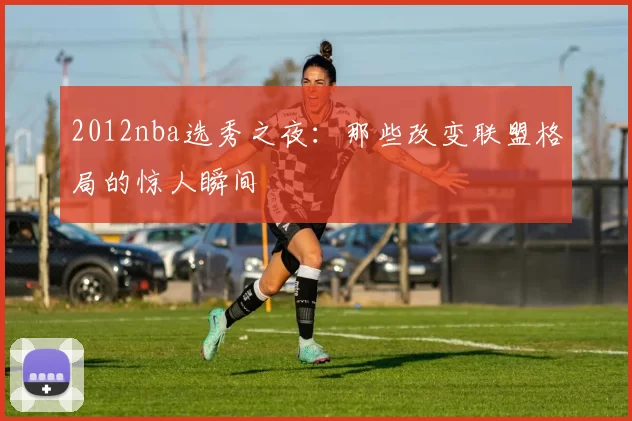 2012nba选秀之夜：那些改变联盟格局的惊人瞬间