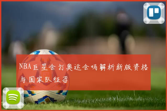 NBA巨星会打奥运会吗解析新版资格与国家队征召