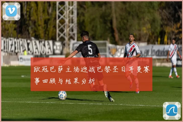 欧冠巴萨主场迎战巴黎圣日耳曼赛事回顾与结果分析