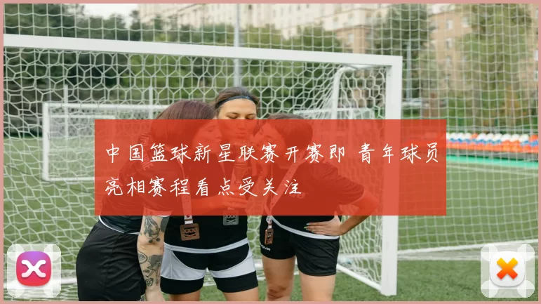 中国篮球新星联赛开赛即 青年球员亮相赛程看点受关注