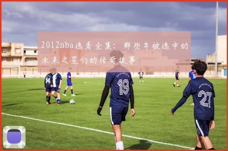 2012nba选秀全集：那些年被选中的未来之星们的传奇故事