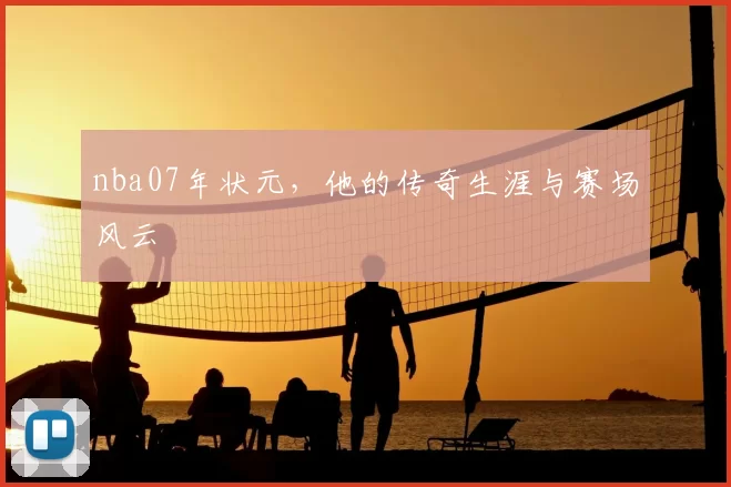 nba07年状元，他的传奇生涯与赛场风云