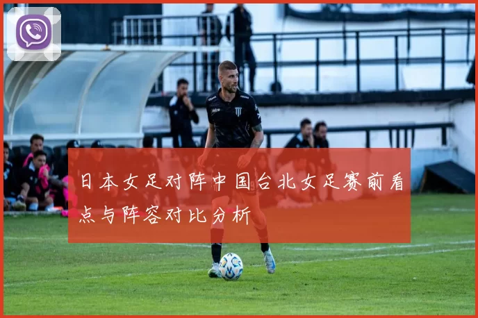 日本女足对阵中国台北女足赛前看点与阵容对比分析