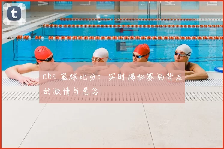 nba 篮球比分:实时揭秘赛场背后的激情与悬念