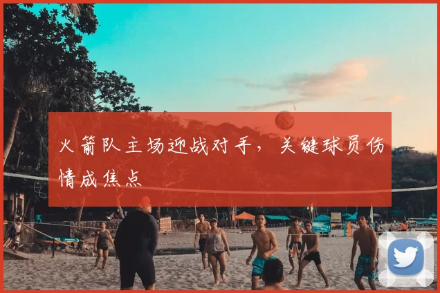 火箭队主场迎战对手，关键球员伤情成焦点