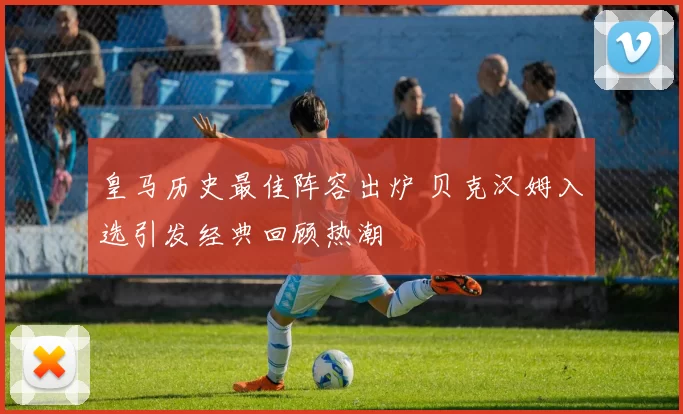 皇马历史最佳阵容出炉 贝克汉姆入选引发经典回顾热潮