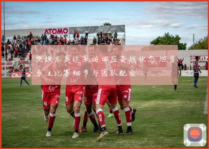 樊振东奥运采访回应备战状态 坦言专注比赛细节与团队配合