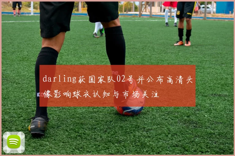 darling获国家队02号并公布高清头像影响球衣认知与市场关注