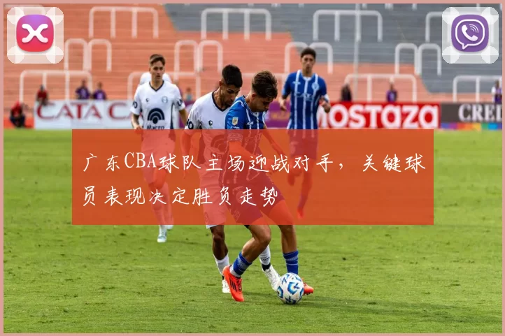 广东CBA球队主场迎战对手，关键球员表现决定胜负走势