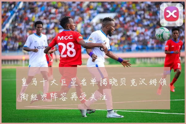 皇马十大巨星名单揭晓贝克汉姆领衔经典阵容再受关注