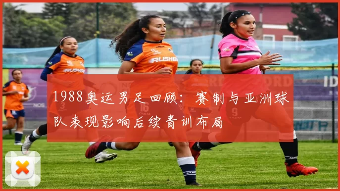 1988奥运男足回顾：赛制与亚洲球队表现影响后续青训布局