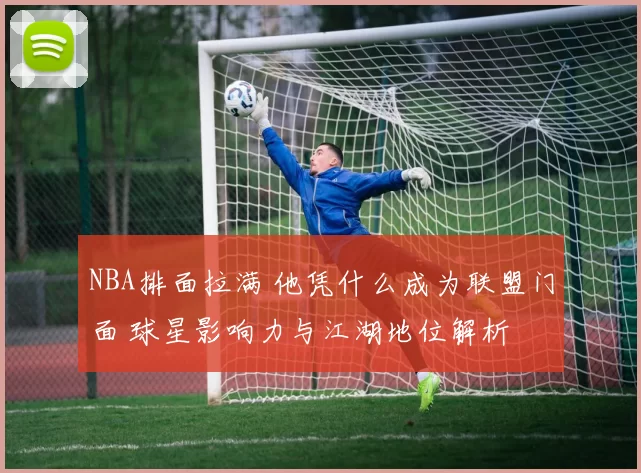 NBA排面拉满 他凭什么成为联盟门面 球星影响力与江湖地位解析