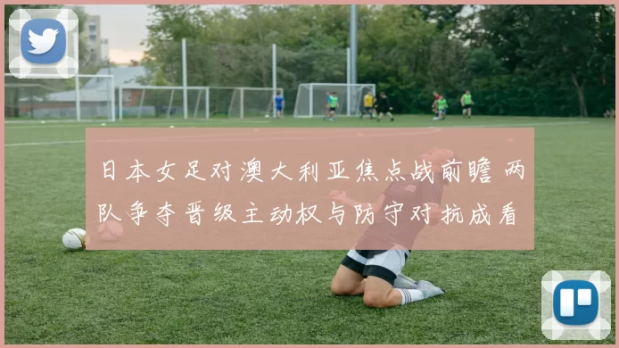 日本女足对澳大利亚焦点战前瞻 两队争夺晋级主动权与防守对抗成看点
