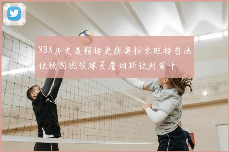 NBA历史盖帽榜更新奥拉朱旺榜首地位稳固现役球员詹姆斯位列前十