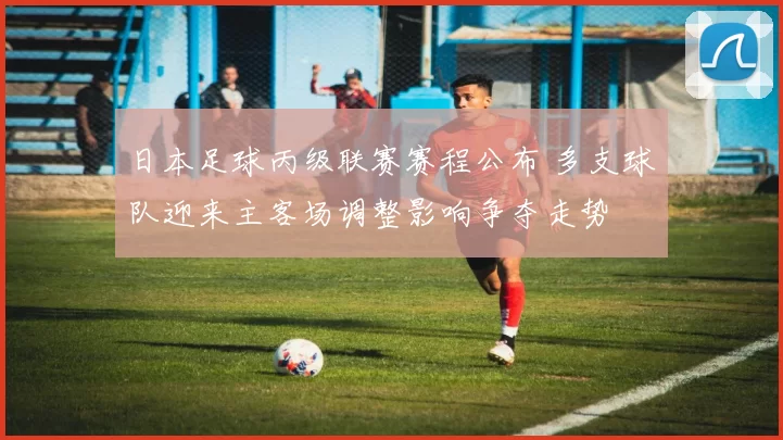 日本足球丙级联赛赛程公布 多支球队迎来主客场调整影响争夺走势