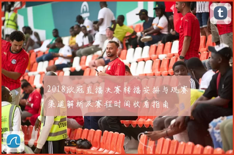 2018欧冠直播决赛转播安排与观赛渠道解析及赛程时间收看指南