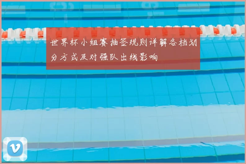 世界杯小组赛抽签规则详解各档划分方式及对强队出线影响