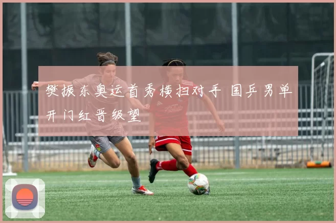 樊振东奥运首秀横扫对手 国乒男单开门红晋级望