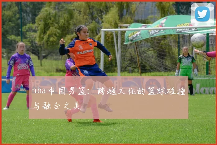 nba中国男篮：跨越文化的篮球碰撞与融合之美