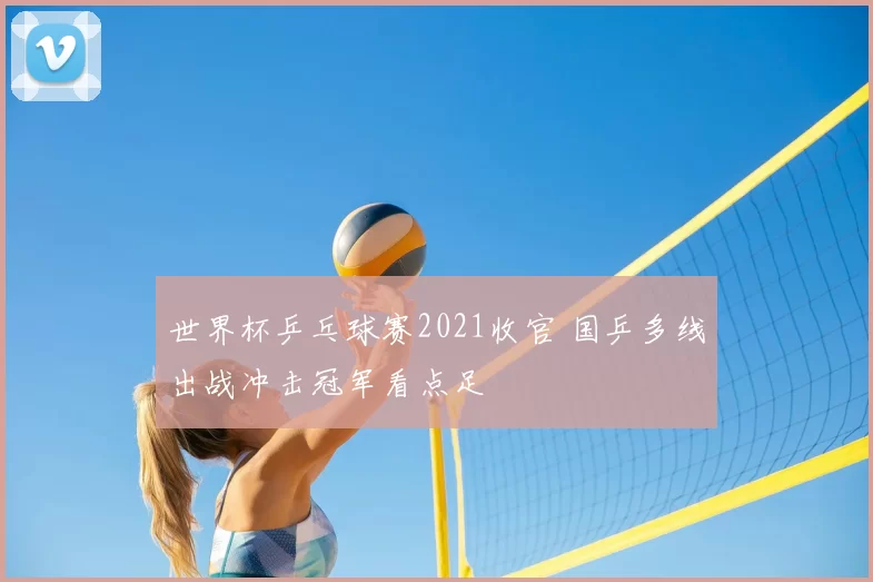 世界杯乒乓球赛2021收官 国乒多线出战冲击冠军看点足