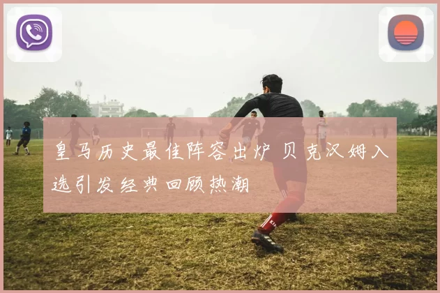 皇马历史最佳阵容出炉 贝克汉姆入选引发经典回顾热潮