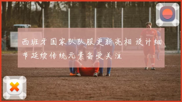 西班牙国家队队服更新亮相 设计细节延续传统元素备受关注