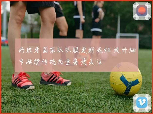 西班牙国家队队服更新亮相 设计细节延续传统元素备受关注