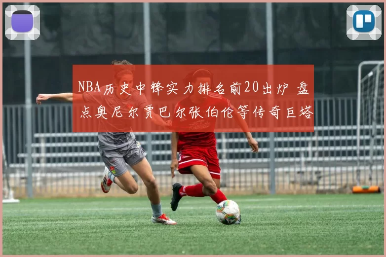 NBA历史中锋实力排名前20出炉 盘点奥尼尔贾巴尔张伯伦等传奇巨塔