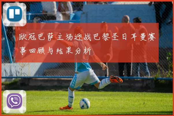 欧冠巴萨主场迎战巴黎圣日耳曼赛事回顾与结果分析