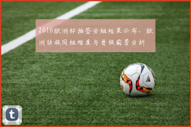 2016欧洲杯抽签分组结果公布，欧洲劲旅同组难度与晋级前景分析