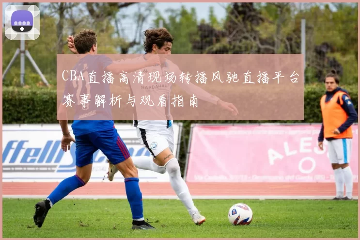 CBA直播高清现场转播风驰直播平台赛事解析与观看指南