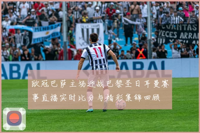 欧冠巴萨主场迎战巴黎圣日耳曼赛事直播实时比分与精彩集锦回顾